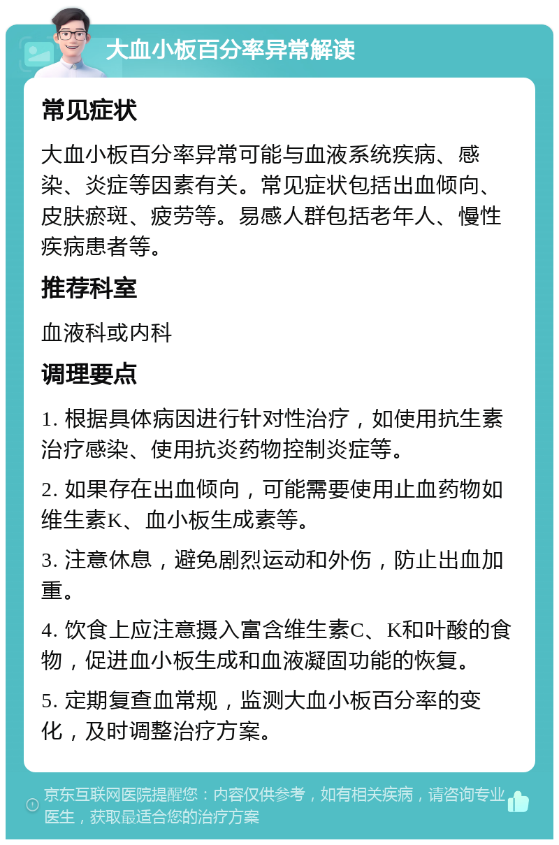 大血小板百分率异常解读 常见症状 大血小板百分率异常可能与血液系统疾病、感染、炎症等因素有关。常见症状包括出血倾向、皮肤瘀斑、疲劳等。易感人群包括老年人、慢性疾病患者等。 推荐科室 血液科或内科 调理要点 1. 根据具体病因进行针对性治疗，如使用抗生素治疗感染、使用抗炎药物控制炎症等。 2. 如果存在出血倾向，可能需要使用止血药物如维生素K、血小板生成素等。 3. 注意休息，避免剧烈运动和外伤，防止出血加重。 4. 饮食上应注意摄入富含维生素C、K和叶酸的食物，促进血小板生成和血液凝固功能的恢复。 5. 定期复查血常规，监测大血小板百分率的变化，及时调整治疗方案。