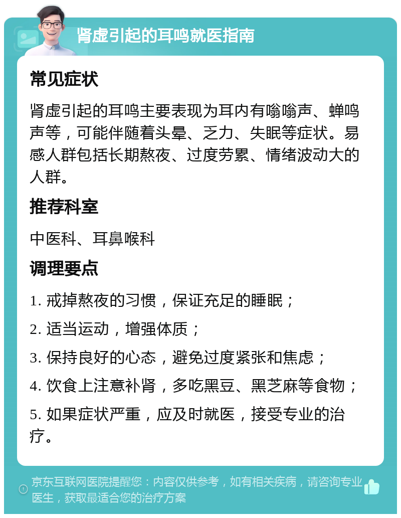 肾虚引起的耳鸣就医指南 常见症状 肾虚引起的耳鸣主要表现为耳内有嗡嗡声、蝉鸣声等，可能伴随着头晕、乏力、失眠等症状。易感人群包括长期熬夜、过度劳累、情绪波动大的人群。 推荐科室 中医科、耳鼻喉科 调理要点 1. 戒掉熬夜的习惯，保证充足的睡眠； 2. 适当运动，增强体质； 3. 保持良好的心态，避免过度紧张和焦虑； 4. 饮食上注意补肾，多吃黑豆、黑芝麻等食物； 5. 如果症状严重，应及时就医，接受专业的治疗。