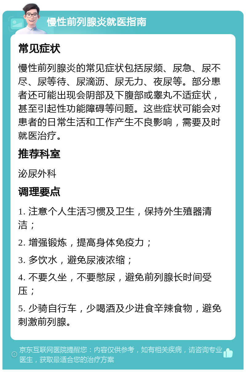 慢性前列腺炎就医指南 常见症状 慢性前列腺炎的常见症状包括尿频、尿急、尿不尽、尿等待、尿滴沥、尿无力、夜尿等。部分患者还可能出现会阴部及下腹部或睾丸不适症状，甚至引起性功能障碍等问题。这些症状可能会对患者的日常生活和工作产生不良影响，需要及时就医治疗。 推荐科室 泌尿外科 调理要点 1. 注意个人生活习惯及卫生，保持外生殖器清洁； 2. 增强锻炼，提高身体免疫力； 3. 多饮水，避免尿液浓缩； 4. 不要久坐，不要憋尿，避免前列腺长时间受压； 5. 少骑自行车，少喝酒及少进食辛辣食物，避免刺激前列腺。