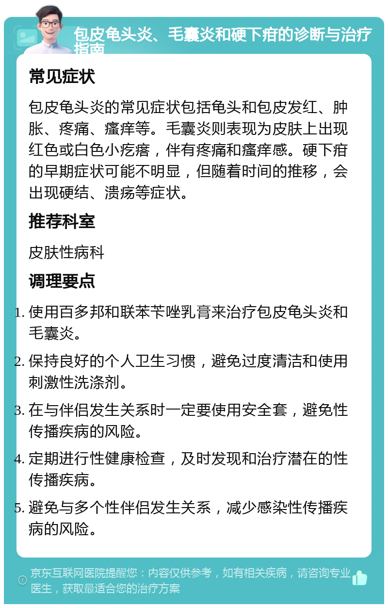 包皮龟头炎、毛囊炎和硬下疳的诊断与治疗指南 常见症状 包皮龟头炎的常见症状包括龟头和包皮发红、肿胀、疼痛、瘙痒等。毛囊炎则表现为皮肤上出现红色或白色小疙瘩，伴有疼痛和瘙痒感。硬下疳的早期症状可能不明显，但随着时间的推移，会出现硬结、溃疡等症状。 推荐科室 皮肤性病科 调理要点 使用百多邦和联苯苄唑乳膏来治疗包皮龟头炎和毛囊炎。 保持良好的个人卫生习惯，避免过度清洁和使用刺激性洗涤剂。 在与伴侣发生关系时一定要使用安全套，避免性传播疾病的风险。 定期进行性健康检查，及时发现和治疗潜在的性传播疾病。 避免与多个性伴侣发生关系，减少感染性传播疾病的风险。