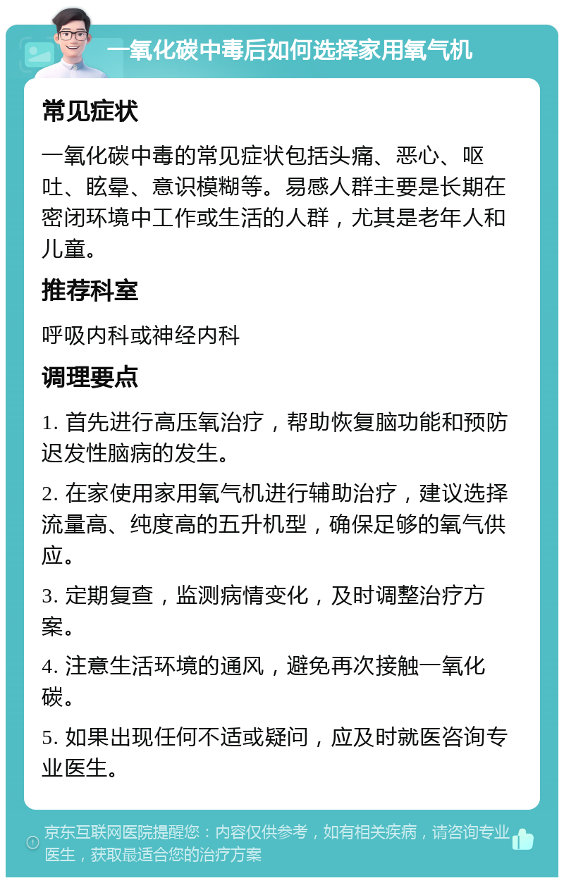 一氧化碳中毒后如何选择家用氧气机 常见症状 一氧化碳中毒的常见症状包括头痛、恶心、呕吐、眩晕、意识模糊等。易感人群主要是长期在密闭环境中工作或生活的人群，尤其是老年人和儿童。 推荐科室 呼吸内科或神经内科 调理要点 1. 首先进行高压氧治疗，帮助恢复脑功能和预防迟发性脑病的发生。 2. 在家使用家用氧气机进行辅助治疗，建议选择流量高、纯度高的五升机型，确保足够的氧气供应。 3. 定期复查，监测病情变化，及时调整治疗方案。 4. 注意生活环境的通风，避免再次接触一氧化碳。 5. 如果出现任何不适或疑问，应及时就医咨询专业医生。