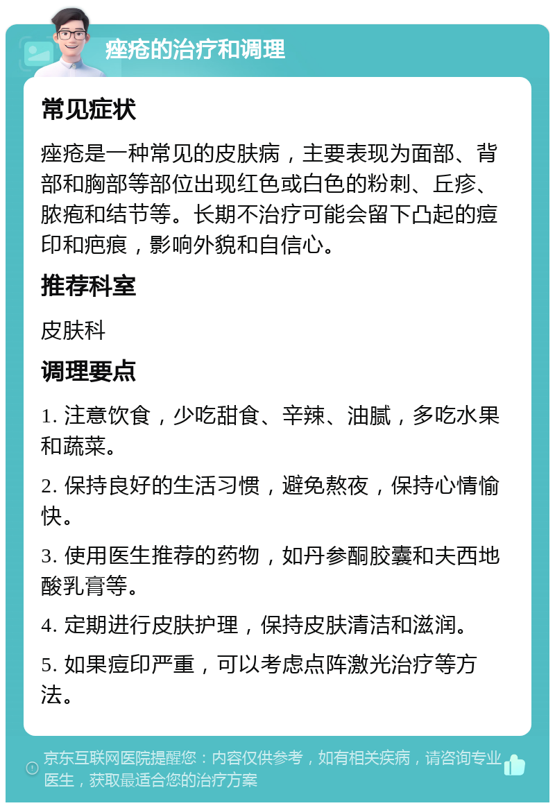 痤疮的治疗和调理 常见症状 痤疮是一种常见的皮肤病，主要表现为面部、背部和胸部等部位出现红色或白色的粉刺、丘疹、脓疱和结节等。长期不治疗可能会留下凸起的痘印和疤痕，影响外貌和自信心。 推荐科室 皮肤科 调理要点 1. 注意饮食，少吃甜食、辛辣、油腻，多吃水果和蔬菜。 2. 保持良好的生活习惯，避免熬夜，保持心情愉快。 3. 使用医生推荐的药物，如丹参酮胶囊和夫西地酸乳膏等。 4. 定期进行皮肤护理，保持皮肤清洁和滋润。 5. 如果痘印严重，可以考虑点阵激光治疗等方法。