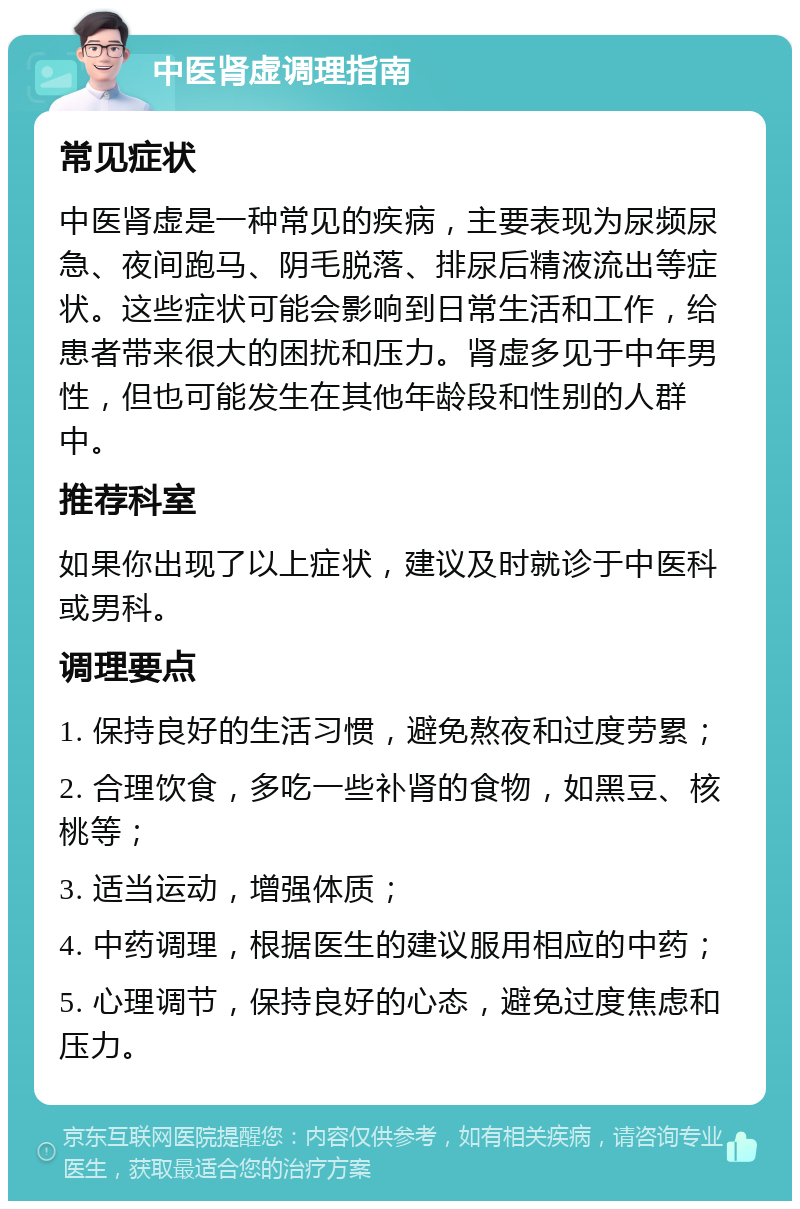 中医肾虚调理指南 常见症状 中医肾虚是一种常见的疾病，主要表现为尿频尿急、夜间跑马、阴毛脱落、排尿后精液流出等症状。这些症状可能会影响到日常生活和工作，给患者带来很大的困扰和压力。肾虚多见于中年男性，但也可能发生在其他年龄段和性别的人群中。 推荐科室 如果你出现了以上症状，建议及时就诊于中医科或男科。 调理要点 1. 保持良好的生活习惯，避免熬夜和过度劳累； 2. 合理饮食，多吃一些补肾的食物，如黑豆、核桃等； 3. 适当运动，增强体质； 4. 中药调理，根据医生的建议服用相应的中药； 5. 心理调节，保持良好的心态，避免过度焦虑和压力。