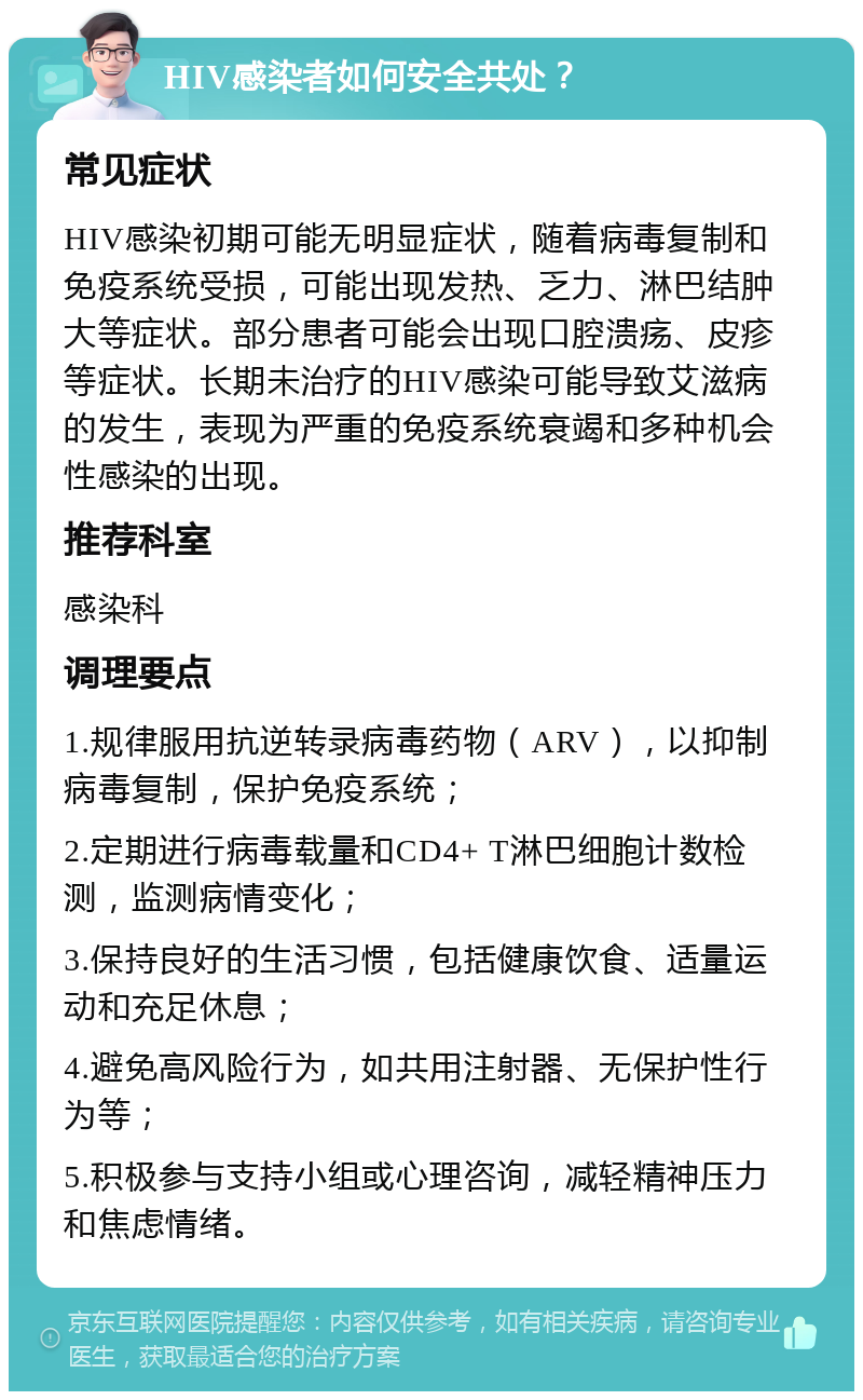 HIV感染者如何安全共处？ 常见症状 HIV感染初期可能无明显症状，随着病毒复制和免疫系统受损，可能出现发热、乏力、淋巴结肿大等症状。部分患者可能会出现口腔溃疡、皮疹等症状。长期未治疗的HIV感染可能导致艾滋病的发生，表现为严重的免疫系统衰竭和多种机会性感染的出现。 推荐科室 感染科 调理要点 1.规律服用抗逆转录病毒药物（ARV），以抑制病毒复制，保护免疫系统； 2.定期进行病毒载量和CD4+ T淋巴细胞计数检测，监测病情变化； 3.保持良好的生活习惯，包括健康饮食、适量运动和充足休息； 4.避免高风险行为，如共用注射器、无保护性行为等； 5.积极参与支持小组或心理咨询，减轻精神压力和焦虑情绪。