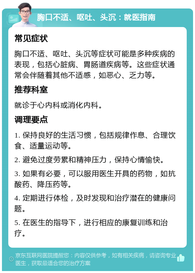 胸口不适、呕吐、头沉：就医指南 常见症状 胸口不适、呕吐、头沉等症状可能是多种疾病的表现，包括心脏病、胃肠道疾病等。这些症状通常会伴随着其他不适感，如恶心、乏力等。 推荐科室 就诊于心内科或消化内科。 调理要点 1. 保持良好的生活习惯，包括规律作息、合理饮食、适量运动等。 2. 避免过度劳累和精神压力，保持心情愉快。 3. 如果有必要，可以服用医生开具的药物，如抗酸药、降压药等。 4. 定期进行体检，及时发现和治疗潜在的健康问题。 5. 在医生的指导下，进行相应的康复训练和治疗。