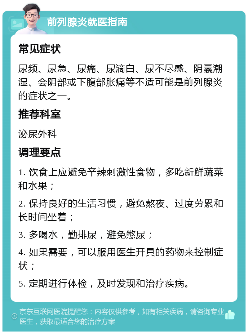 前列腺炎就医指南 常见症状 尿频、尿急、尿痛、尿滴白、尿不尽感、阴囊潮湿、会阴部或下腹部胀痛等不适可能是前列腺炎的症状之一。 推荐科室 泌尿外科 调理要点 1. 饮食上应避免辛辣刺激性食物，多吃新鲜蔬菜和水果； 2. 保持良好的生活习惯，避免熬夜、过度劳累和长时间坐着； 3. 多喝水，勤排尿，避免憋尿； 4. 如果需要，可以服用医生开具的药物来控制症状； 5. 定期进行体检，及时发现和治疗疾病。