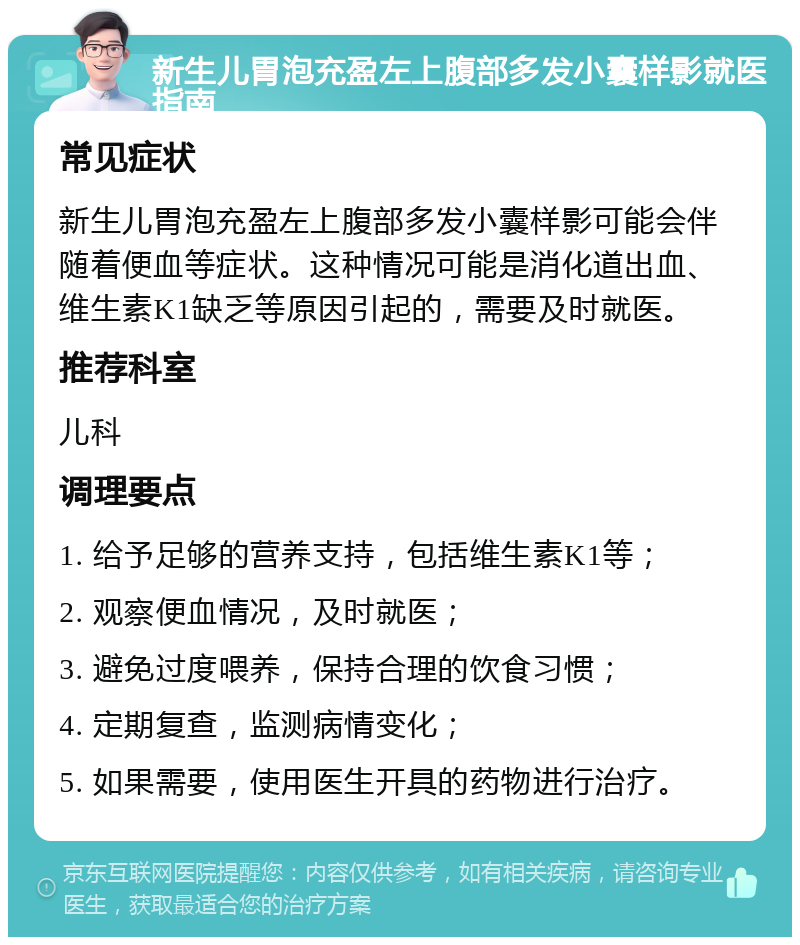 新生儿胃泡充盈左上腹部多发小囊样影就医指南 常见症状 新生儿胃泡充盈左上腹部多发小囊样影可能会伴随着便血等症状。这种情况可能是消化道出血、维生素K1缺乏等原因引起的，需要及时就医。 推荐科室 儿科 调理要点 1. 给予足够的营养支持，包括维生素K1等； 2. 观察便血情况，及时就医； 3. 避免过度喂养，保持合理的饮食习惯； 4. 定期复查，监测病情变化； 5. 如果需要，使用医生开具的药物进行治疗。