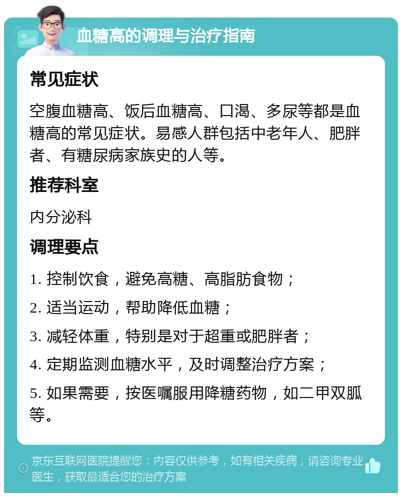 血糖高的调理与治疗指南 常见症状 空腹血糖高、饭后血糖高、口渴、多尿等都是血糖高的常见症状。易感人群包括中老年人、肥胖者、有糖尿病家族史的人等。 推荐科室 内分泌科 调理要点 1. 控制饮食，避免高糖、高脂肪食物； 2. 适当运动，帮助降低血糖； 3. 减轻体重，特别是对于超重或肥胖者； 4. 定期监测血糖水平，及时调整治疗方案； 5. 如果需要，按医嘱服用降糖药物，如二甲双胍等。