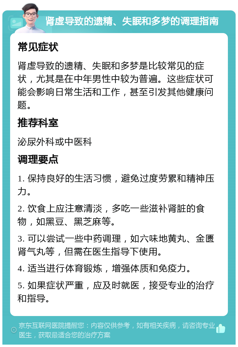 肾虚导致的遗精、失眠和多梦的调理指南 常见症状 肾虚导致的遗精、失眠和多梦是比较常见的症状，尤其是在中年男性中较为普遍。这些症状可能会影响日常生活和工作，甚至引发其他健康问题。 推荐科室 泌尿外科或中医科 调理要点 1. 保持良好的生活习惯，避免过度劳累和精神压力。 2. 饮食上应注意清淡，多吃一些滋补肾脏的食物，如黑豆、黑芝麻等。 3. 可以尝试一些中药调理，如六味地黄丸、金匮肾气丸等，但需在医生指导下使用。 4. 适当进行体育锻炼，增强体质和免疫力。 5. 如果症状严重，应及时就医，接受专业的治疗和指导。