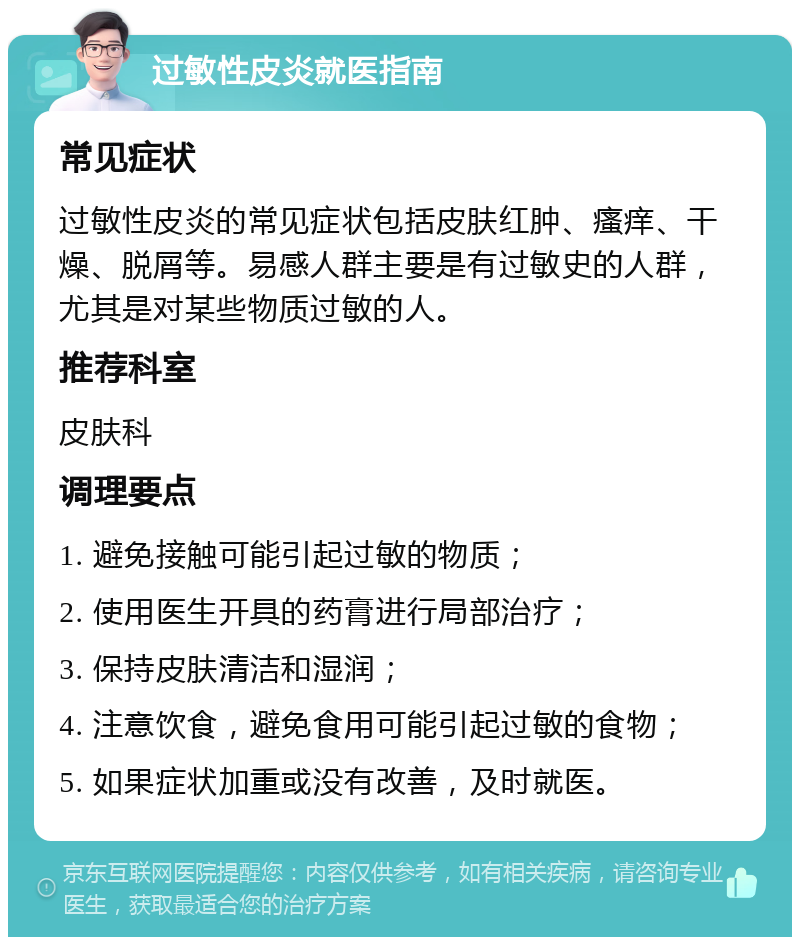 过敏性皮炎就医指南 常见症状 过敏性皮炎的常见症状包括皮肤红肿、瘙痒、干燥、脱屑等。易感人群主要是有过敏史的人群，尤其是对某些物质过敏的人。 推荐科室 皮肤科 调理要点 1. 避免接触可能引起过敏的物质； 2. 使用医生开具的药膏进行局部治疗； 3. 保持皮肤清洁和湿润； 4. 注意饮食，避免食用可能引起过敏的食物； 5. 如果症状加重或没有改善，及时就医。