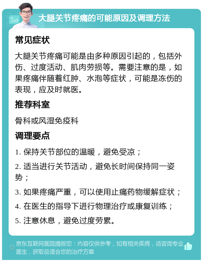 大腿关节疼痛的可能原因及调理方法 常见症状 大腿关节疼痛可能是由多种原因引起的，包括外伤、过度活动、肌肉劳损等。需要注意的是，如果疼痛伴随着红肿、水泡等症状，可能是冻伤的表现，应及时就医。 推荐科室 骨科或风湿免疫科 调理要点 1. 保持关节部位的温暖，避免受凉； 2. 适当进行关节活动，避免长时间保持同一姿势； 3. 如果疼痛严重，可以使用止痛药物缓解症状； 4. 在医生的指导下进行物理治疗或康复训练； 5. 注意休息，避免过度劳累。