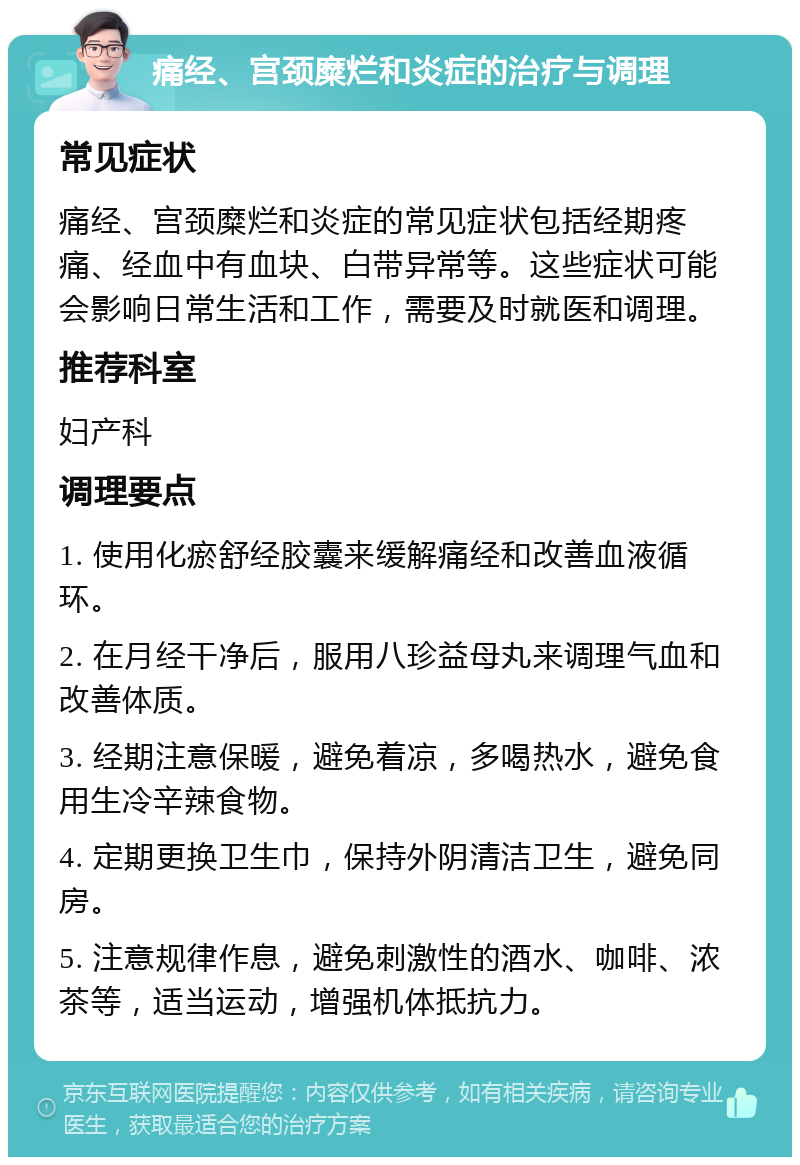 痛经、宫颈糜烂和炎症的治疗与调理 常见症状 痛经、宫颈糜烂和炎症的常见症状包括经期疼痛、经血中有血块、白带异常等。这些症状可能会影响日常生活和工作，需要及时就医和调理。 推荐科室 妇产科 调理要点 1. 使用化瘀舒经胶囊来缓解痛经和改善血液循环。 2. 在月经干净后，服用八珍益母丸来调理气血和改善体质。 3. 经期注意保暖，避免着凉，多喝热水，避免食用生冷辛辣食物。 4. 定期更换卫生巾，保持外阴清洁卫生，避免同房。 5. 注意规律作息，避免刺激性的酒水、咖啡、浓茶等，适当运动，增强机体抵抗力。