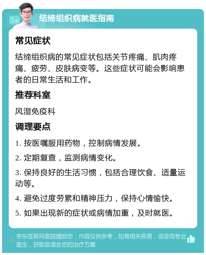 结缔组织病就医指南 常见症状 结缔组织病的常见症状包括关节疼痛、肌肉疼痛、疲劳、皮肤病变等。这些症状可能会影响患者的日常生活和工作。 推荐科室 风湿免疫科 调理要点 1. 按医嘱服用药物，控制病情发展。 2. 定期复查，监测病情变化。 3. 保持良好的生活习惯，包括合理饮食、适量运动等。 4. 避免过度劳累和精神压力，保持心情愉快。 5. 如果出现新的症状或病情加重，及时就医。