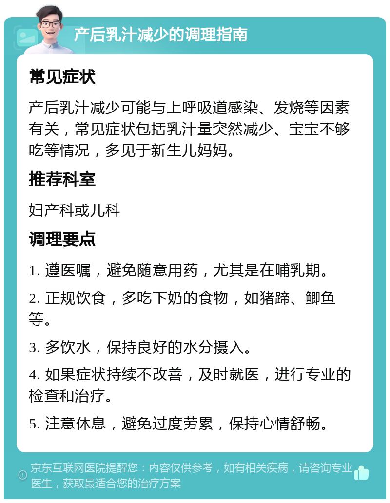 产后乳汁减少的调理指南 常见症状 产后乳汁减少可能与上呼吸道感染、发烧等因素有关，常见症状包括乳汁量突然减少、宝宝不够吃等情况，多见于新生儿妈妈。 推荐科室 妇产科或儿科 调理要点 1. 遵医嘱，避免随意用药，尤其是在哺乳期。 2. 正规饮食，多吃下奶的食物，如猪蹄、鲫鱼等。 3. 多饮水，保持良好的水分摄入。 4. 如果症状持续不改善，及时就医，进行专业的检查和治疗。 5. 注意休息，避免过度劳累，保持心情舒畅。