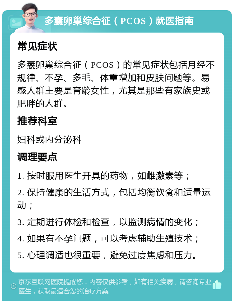 多囊卵巢综合征（PCOS）就医指南 常见症状 多囊卵巢综合征（PCOS）的常见症状包括月经不规律、不孕、多毛、体重增加和皮肤问题等。易感人群主要是育龄女性，尤其是那些有家族史或肥胖的人群。 推荐科室 妇科或内分泌科 调理要点 1. 按时服用医生开具的药物，如雌激素等； 2. 保持健康的生活方式，包括均衡饮食和适量运动； 3. 定期进行体检和检查，以监测病情的变化； 4. 如果有不孕问题，可以考虑辅助生殖技术； 5. 心理调适也很重要，避免过度焦虑和压力。