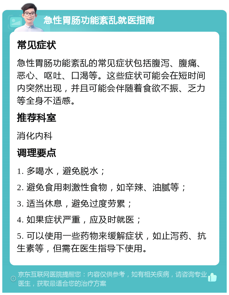 急性胃肠功能紊乱就医指南 常见症状 急性胃肠功能紊乱的常见症状包括腹泻、腹痛、恶心、呕吐、口渴等。这些症状可能会在短时间内突然出现，并且可能会伴随着食欲不振、乏力等全身不适感。 推荐科室 消化内科 调理要点 1. 多喝水，避免脱水； 2. 避免食用刺激性食物，如辛辣、油腻等； 3. 适当休息，避免过度劳累； 4. 如果症状严重，应及时就医； 5. 可以使用一些药物来缓解症状，如止泻药、抗生素等，但需在医生指导下使用。