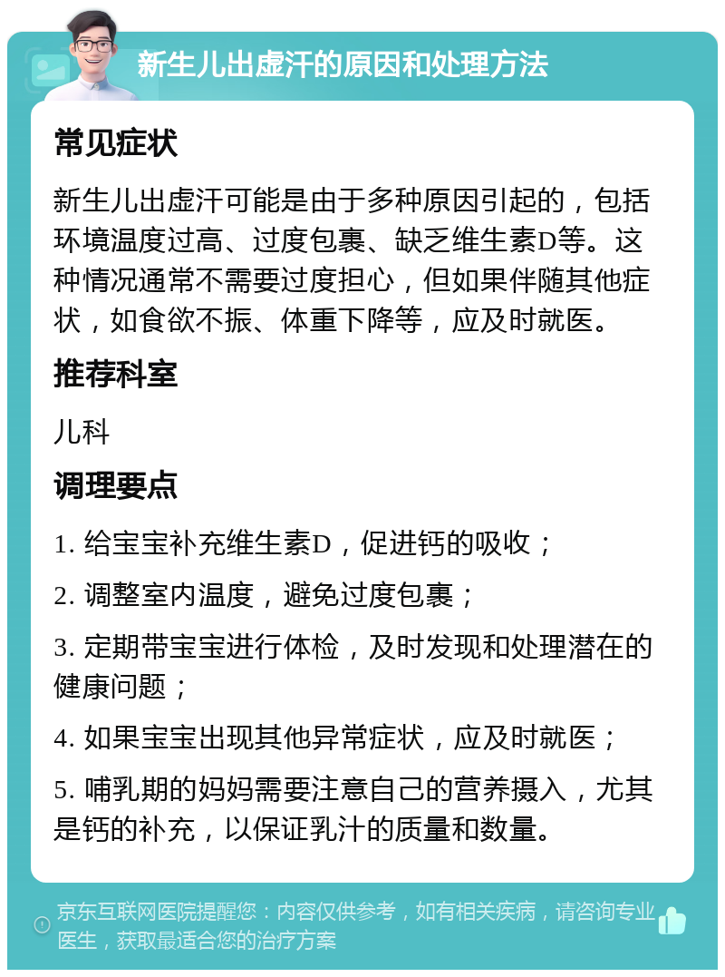 新生儿出虚汗的原因和处理方法 常见症状 新生儿出虚汗可能是由于多种原因引起的，包括环境温度过高、过度包裹、缺乏维生素D等。这种情况通常不需要过度担心，但如果伴随其他症状，如食欲不振、体重下降等，应及时就医。 推荐科室 儿科 调理要点 1. 给宝宝补充维生素D，促进钙的吸收； 2. 调整室内温度，避免过度包裹； 3. 定期带宝宝进行体检，及时发现和处理潜在的健康问题； 4. 如果宝宝出现其他异常症状，应及时就医； 5. 哺乳期的妈妈需要注意自己的营养摄入，尤其是钙的补充，以保证乳汁的质量和数量。