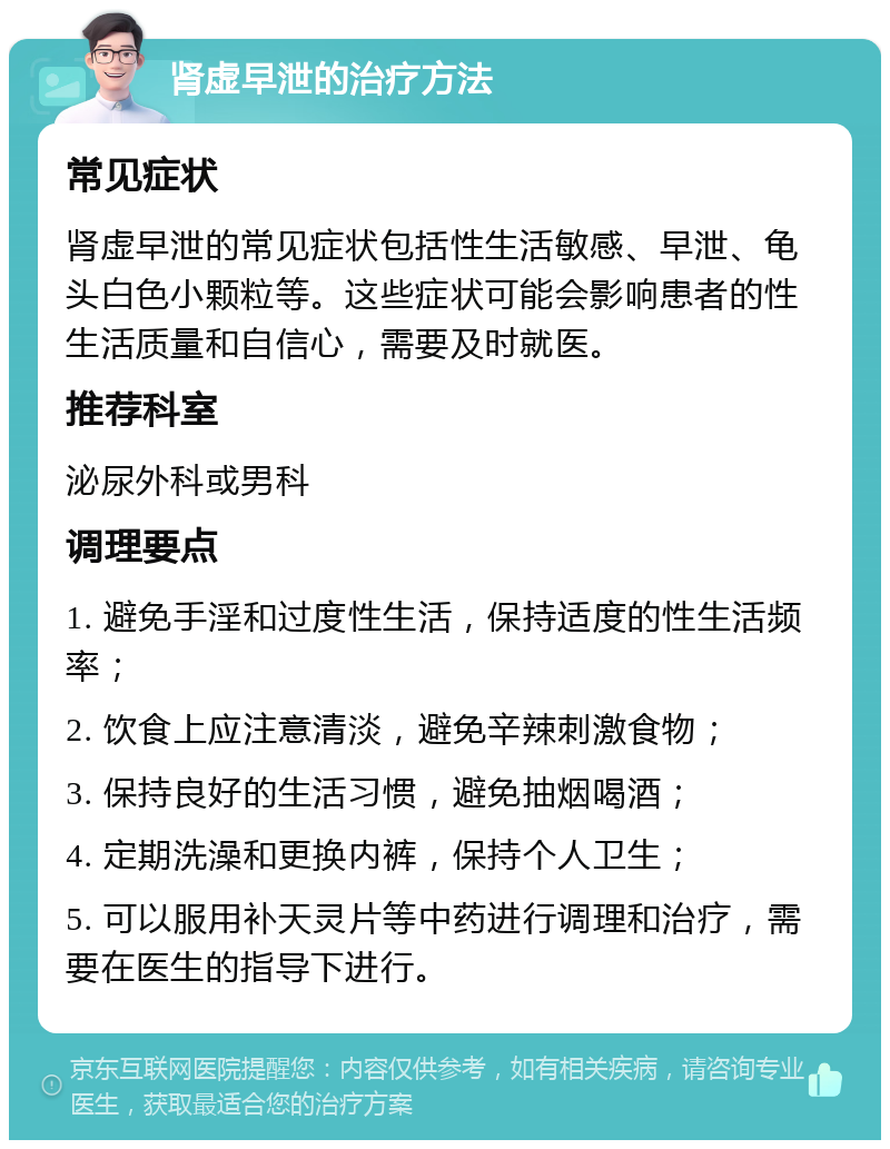 肾虚早泄的治疗方法 常见症状 肾虚早泄的常见症状包括性生活敏感、早泄、龟头白色小颗粒等。这些症状可能会影响患者的性生活质量和自信心，需要及时就医。 推荐科室 泌尿外科或男科 调理要点 1. 避免手淫和过度性生活，保持适度的性生活频率； 2. 饮食上应注意清淡，避免辛辣刺激食物； 3. 保持良好的生活习惯，避免抽烟喝酒； 4. 定期洗澡和更换内裤，保持个人卫生； 5. 可以服用补天灵片等中药进行调理和治疗，需要在医生的指导下进行。