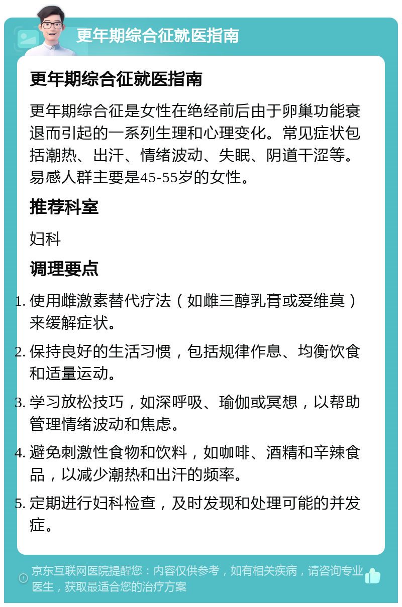 更年期综合征就医指南 更年期综合征就医指南 更年期综合征是女性在绝经前后由于卵巢功能衰退而引起的一系列生理和心理变化。常见症状包括潮热、出汗、情绪波动、失眠、阴道干涩等。易感人群主要是45-55岁的女性。 推荐科室 妇科 调理要点 使用雌激素替代疗法（如雌三醇乳膏或爱维莫）来缓解症状。 保持良好的生活习惯，包括规律作息、均衡饮食和适量运动。 学习放松技巧，如深呼吸、瑜伽或冥想，以帮助管理情绪波动和焦虑。 避免刺激性食物和饮料，如咖啡、酒精和辛辣食品，以减少潮热和出汗的频率。 定期进行妇科检查，及时发现和处理可能的并发症。