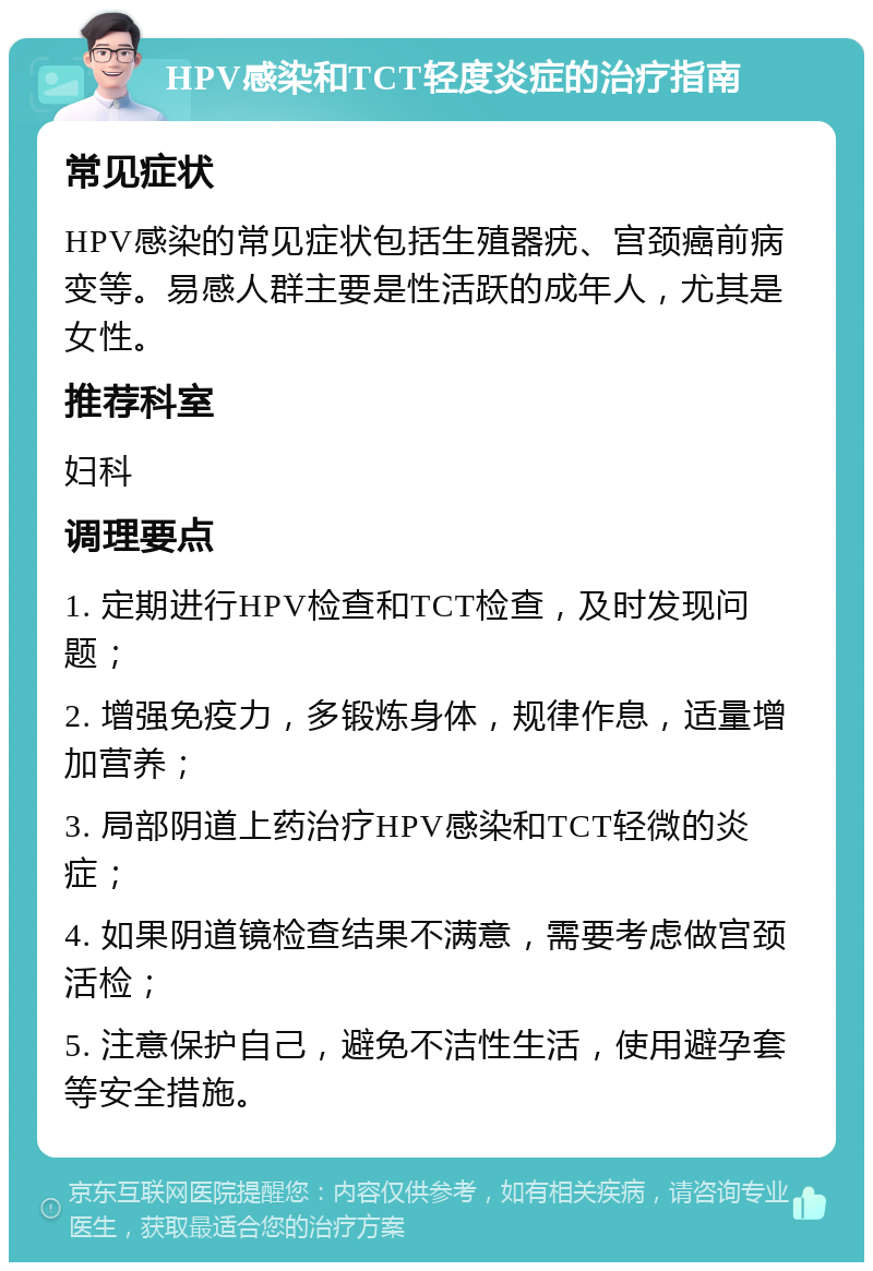 HPV感染和TCT轻度炎症的治疗指南 常见症状 HPV感染的常见症状包括生殖器疣、宫颈癌前病变等。易感人群主要是性活跃的成年人，尤其是女性。 推荐科室 妇科 调理要点 1. 定期进行HPV检查和TCT检查，及时发现问题； 2. 增强免疫力，多锻炼身体，规律作息，适量增加营养； 3. 局部阴道上药治疗HPV感染和TCT轻微的炎症； 4. 如果阴道镜检查结果不满意，需要考虑做宫颈活检； 5. 注意保护自己，避免不洁性生活，使用避孕套等安全措施。