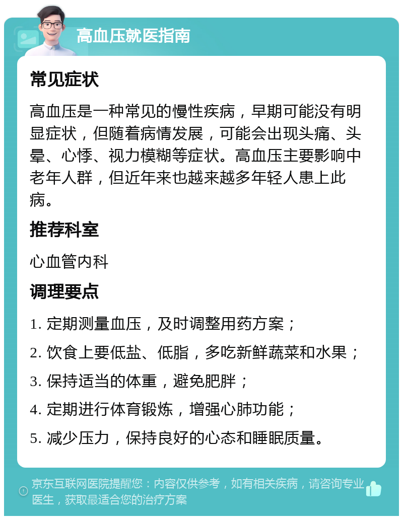 高血压就医指南 常见症状 高血压是一种常见的慢性疾病，早期可能没有明显症状，但随着病情发展，可能会出现头痛、头晕、心悸、视力模糊等症状。高血压主要影响中老年人群，但近年来也越来越多年轻人患上此病。 推荐科室 心血管内科 调理要点 1. 定期测量血压，及时调整用药方案； 2. 饮食上要低盐、低脂，多吃新鲜蔬菜和水果； 3. 保持适当的体重，避免肥胖； 4. 定期进行体育锻炼，增强心肺功能； 5. 减少压力，保持良好的心态和睡眠质量。