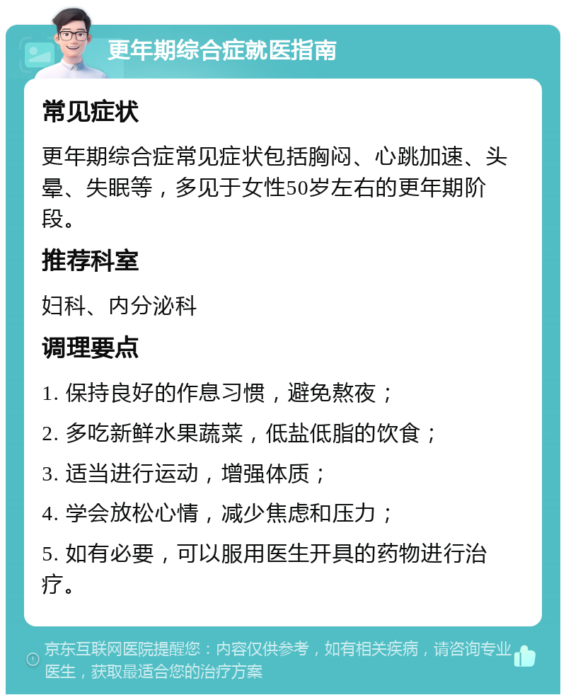 更年期综合症就医指南 常见症状 更年期综合症常见症状包括胸闷、心跳加速、头晕、失眠等，多见于女性50岁左右的更年期阶段。 推荐科室 妇科、内分泌科 调理要点 1. 保持良好的作息习惯，避免熬夜； 2. 多吃新鲜水果蔬菜，低盐低脂的饮食； 3. 适当进行运动，增强体质； 4. 学会放松心情，减少焦虑和压力； 5. 如有必要，可以服用医生开具的药物进行治疗。