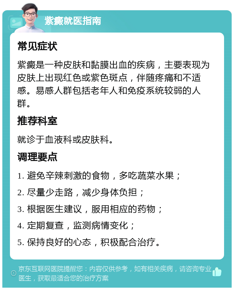 紫癜就医指南 常见症状 紫癜是一种皮肤和黏膜出血的疾病，主要表现为皮肤上出现红色或紫色斑点，伴随疼痛和不适感。易感人群包括老年人和免疫系统较弱的人群。 推荐科室 就诊于血液科或皮肤科。 调理要点 1. 避免辛辣刺激的食物，多吃蔬菜水果； 2. 尽量少走路，减少身体负担； 3. 根据医生建议，服用相应的药物； 4. 定期复查，监测病情变化； 5. 保持良好的心态，积极配合治疗。