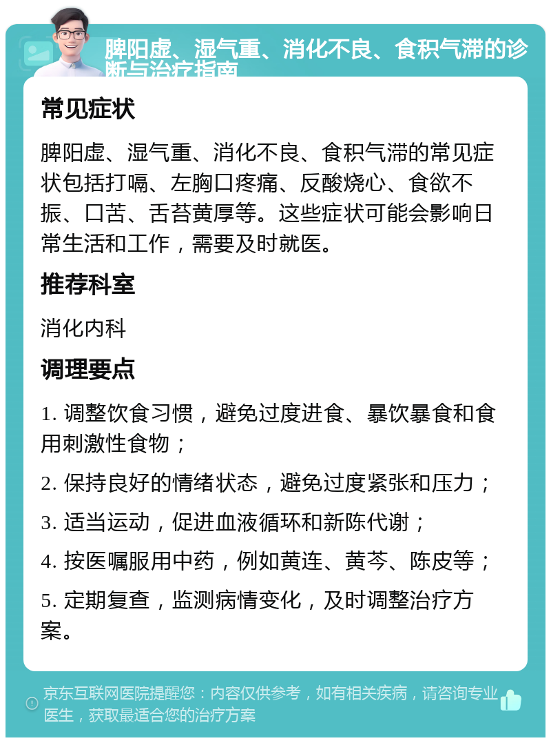 脾阳虚、湿气重、消化不良、食积气滞的诊断与治疗指南 常见症状 脾阳虚、湿气重、消化不良、食积气滞的常见症状包括打嗝、左胸口疼痛、反酸烧心、食欲不振、口苦、舌苔黄厚等。这些症状可能会影响日常生活和工作，需要及时就医。 推荐科室 消化内科 调理要点 1. 调整饮食习惯，避免过度进食、暴饮暴食和食用刺激性食物； 2. 保持良好的情绪状态，避免过度紧张和压力； 3. 适当运动，促进血液循环和新陈代谢； 4. 按医嘱服用中药，例如黄连、黄芩、陈皮等； 5. 定期复查，监测病情变化，及时调整治疗方案。