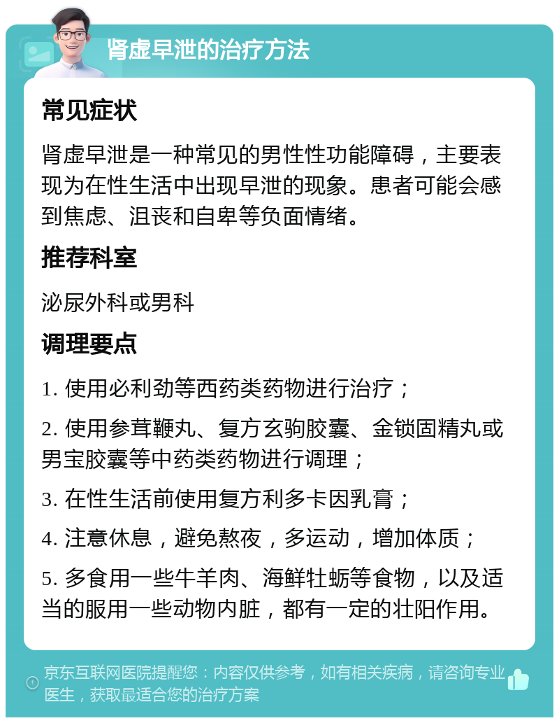 肾虚早泄的治疗方法 常见症状 肾虚早泄是一种常见的男性性功能障碍，主要表现为在性生活中出现早泄的现象。患者可能会感到焦虑、沮丧和自卑等负面情绪。 推荐科室 泌尿外科或男科 调理要点 1. 使用必利劲等西药类药物进行治疗； 2. 使用参茸鞭丸、复方玄驹胶囊、金锁固精丸或男宝胶囊等中药类药物进行调理； 3. 在性生活前使用复方利多卡因乳膏； 4. 注意休息，避免熬夜，多运动，增加体质； 5. 多食用一些牛羊肉、海鲜牡蛎等食物，以及适当的服用一些动物内脏，都有一定的壮阳作用。