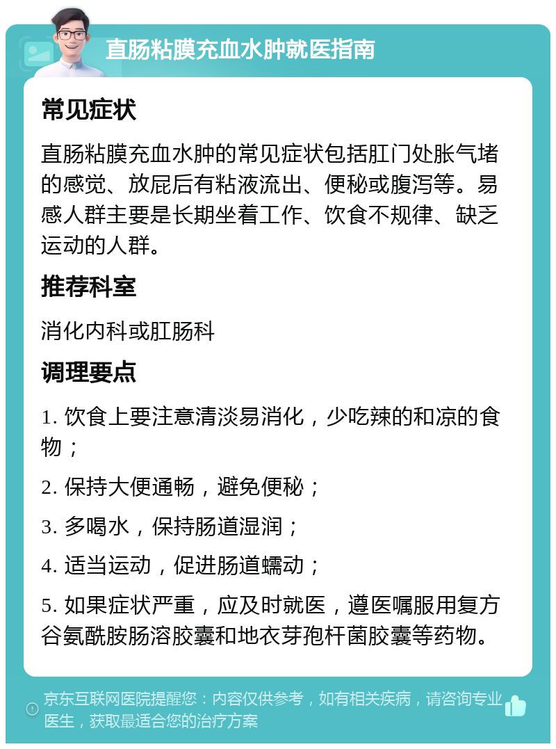 直肠粘膜充血水肿就医指南 常见症状 直肠粘膜充血水肿的常见症状包括肛门处胀气堵的感觉、放屁后有粘液流出、便秘或腹泻等。易感人群主要是长期坐着工作、饮食不规律、缺乏运动的人群。 推荐科室 消化内科或肛肠科 调理要点 1. 饮食上要注意清淡易消化，少吃辣的和凉的食物； 2. 保持大便通畅，避免便秘； 3. 多喝水，保持肠道湿润； 4. 适当运动，促进肠道蠕动； 5. 如果症状严重，应及时就医，遵医嘱服用复方谷氨酰胺肠溶胶囊和地衣芽孢杆菌胶囊等药物。