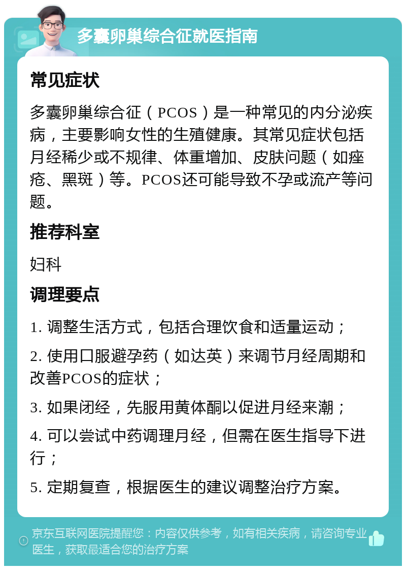 多囊卵巢综合征就医指南 常见症状 多囊卵巢综合征（PCOS）是一种常见的内分泌疾病，主要影响女性的生殖健康。其常见症状包括月经稀少或不规律、体重增加、皮肤问题（如痤疮、黑斑）等。PCOS还可能导致不孕或流产等问题。 推荐科室 妇科 调理要点 1. 调整生活方式，包括合理饮食和适量运动； 2. 使用口服避孕药（如达英）来调节月经周期和改善PCOS的症状； 3. 如果闭经，先服用黄体酮以促进月经来潮； 4. 可以尝试中药调理月经，但需在医生指导下进行； 5. 定期复查，根据医生的建议调整治疗方案。