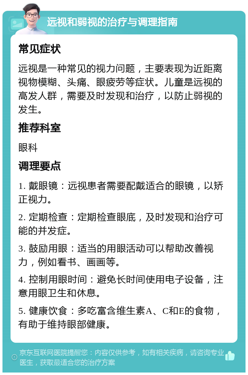 远视和弱视的治疗与调理指南 常见症状 远视是一种常见的视力问题，主要表现为近距离视物模糊、头痛、眼疲劳等症状。儿童是远视的高发人群，需要及时发现和治疗，以防止弱视的发生。 推荐科室 眼科 调理要点 1. 戴眼镜：远视患者需要配戴适合的眼镜，以矫正视力。 2. 定期检查：定期检查眼底，及时发现和治疗可能的并发症。 3. 鼓励用眼：适当的用眼活动可以帮助改善视力，例如看书、画画等。 4. 控制用眼时间：避免长时间使用电子设备，注意用眼卫生和休息。 5. 健康饮食：多吃富含维生素A、C和E的食物，有助于维持眼部健康。