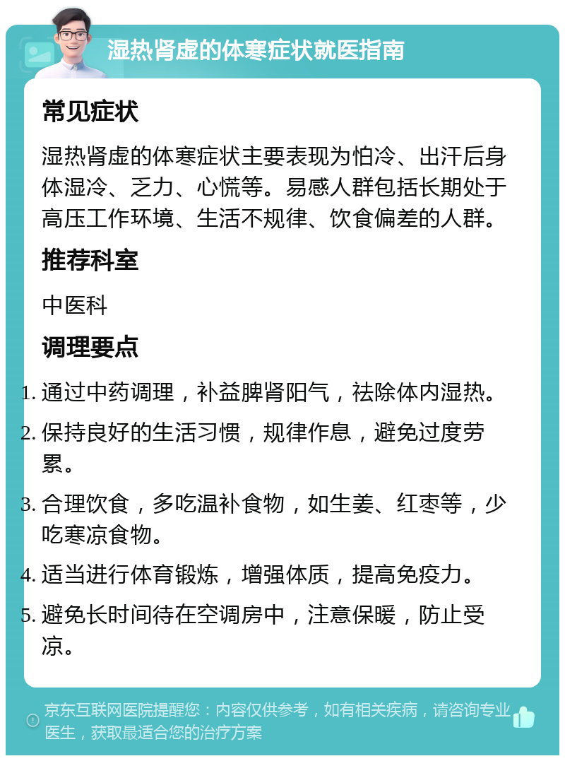 湿热肾虚的体寒症状就医指南 常见症状 湿热肾虚的体寒症状主要表现为怕冷、出汗后身体湿冷、乏力、心慌等。易感人群包括长期处于高压工作环境、生活不规律、饮食偏差的人群。 推荐科室 中医科 调理要点 通过中药调理，补益脾肾阳气，祛除体内湿热。 保持良好的生活习惯，规律作息，避免过度劳累。 合理饮食，多吃温补食物，如生姜、红枣等，少吃寒凉食物。 适当进行体育锻炼，增强体质，提高免疫力。 避免长时间待在空调房中，注意保暖，防止受凉。