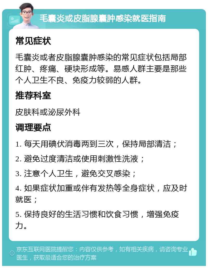 毛囊炎或皮脂腺囊肿感染就医指南 常见症状 毛囊炎或者皮脂腺囊肿感染的常见症状包括局部红肿、疼痛、硬块形成等。易感人群主要是那些个人卫生不良、免疫力较弱的人群。 推荐科室 皮肤科或泌尿外科 调理要点 1. 每天用碘伏消毒两到三次，保持局部清洁； 2. 避免过度清洁或使用刺激性洗液； 3. 注意个人卫生，避免交叉感染； 4. 如果症状加重或伴有发热等全身症状，应及时就医； 5. 保持良好的生活习惯和饮食习惯，增强免疫力。