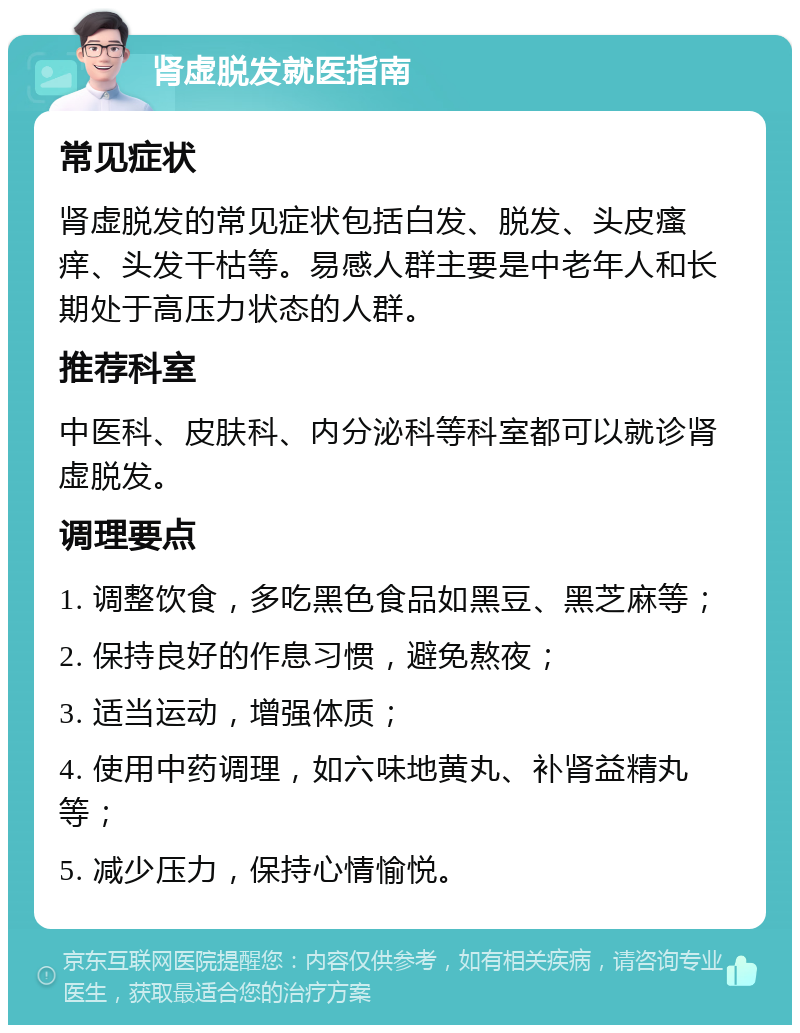 肾虚脱发就医指南 常见症状 肾虚脱发的常见症状包括白发、脱发、头皮瘙痒、头发干枯等。易感人群主要是中老年人和长期处于高压力状态的人群。 推荐科室 中医科、皮肤科、内分泌科等科室都可以就诊肾虚脱发。 调理要点 1. 调整饮食，多吃黑色食品如黑豆、黑芝麻等； 2. 保持良好的作息习惯，避免熬夜； 3. 适当运动，增强体质； 4. 使用中药调理，如六味地黄丸、补肾益精丸等； 5. 减少压力，保持心情愉悦。