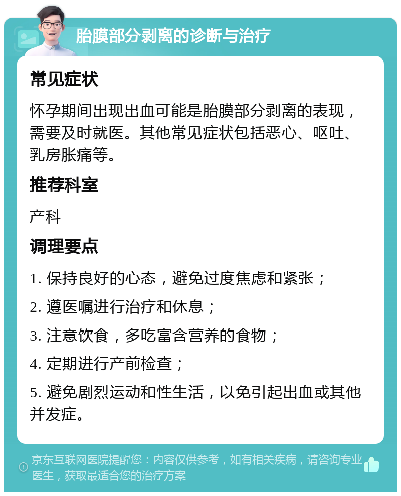 胎膜部分剥离的诊断与治疗 常见症状 怀孕期间出现出血可能是胎膜部分剥离的表现，需要及时就医。其他常见症状包括恶心、呕吐、乳房胀痛等。 推荐科室 产科 调理要点 1. 保持良好的心态，避免过度焦虑和紧张； 2. 遵医嘱进行治疗和休息； 3. 注意饮食，多吃富含营养的食物； 4. 定期进行产前检查； 5. 避免剧烈运动和性生活，以免引起出血或其他并发症。