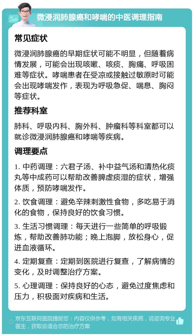 微浸润肺腺癌和哮喘的中医调理指南 常见症状 微浸润肺腺癌的早期症状可能不明显，但随着病情发展，可能会出现咳嗽、咳痰、胸痛、呼吸困难等症状。哮喘患者在受凉或接触过敏原时可能会出现哮喘发作，表现为呼吸急促、喘息、胸闷等症状。 推荐科室 肺科、呼吸内科、胸外科、肿瘤科等科室都可以就诊微浸润肺腺癌和哮喘等疾病。 调理要点 1. 中药调理：六君子汤、补中益气汤和清热化痰丸等中成药可以帮助改善脾虚痰湿的症状，增强体质，预防哮喘发作。 2. 饮食调理：避免辛辣刺激性食物，多吃易于消化的食物，保持良好的饮食习惯。 3. 生活习惯调理：每天进行一些简单的呼吸锻炼，帮助改善肺功能；晚上泡脚，放松身心，促进血液循环。 4. 定期复查：定期到医院进行复查，了解病情的变化，及时调整治疗方案。 5. 心理调理：保持良好的心态，避免过度焦虑和压力，积极面对疾病和生活。