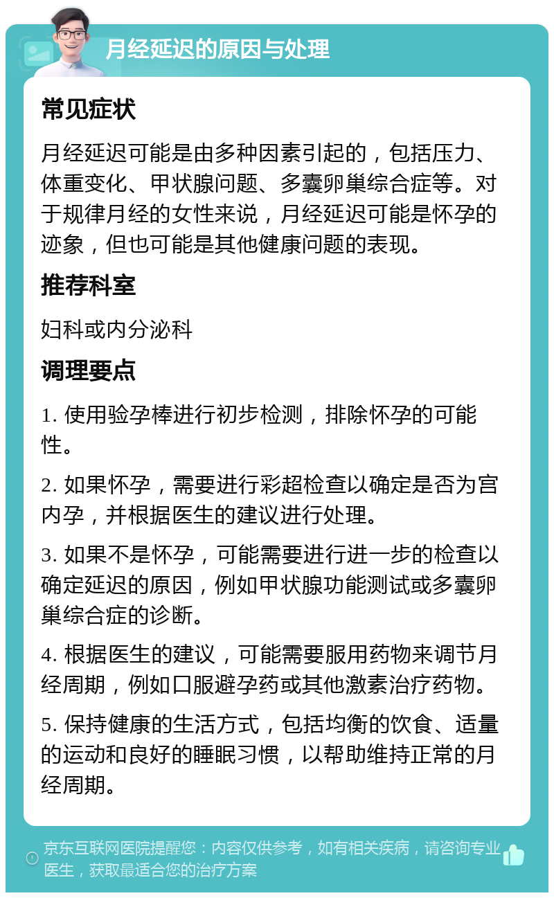 月经延迟的原因与处理 常见症状 月经延迟可能是由多种因素引起的，包括压力、体重变化、甲状腺问题、多囊卵巢综合症等。对于规律月经的女性来说，月经延迟可能是怀孕的迹象，但也可能是其他健康问题的表现。 推荐科室 妇科或内分泌科 调理要点 1. 使用验孕棒进行初步检测，排除怀孕的可能性。 2. 如果怀孕，需要进行彩超检查以确定是否为宫内孕，并根据医生的建议进行处理。 3. 如果不是怀孕，可能需要进行进一步的检查以确定延迟的原因，例如甲状腺功能测试或多囊卵巢综合症的诊断。 4. 根据医生的建议，可能需要服用药物来调节月经周期，例如口服避孕药或其他激素治疗药物。 5. 保持健康的生活方式，包括均衡的饮食、适量的运动和良好的睡眠习惯，以帮助维持正常的月经周期。