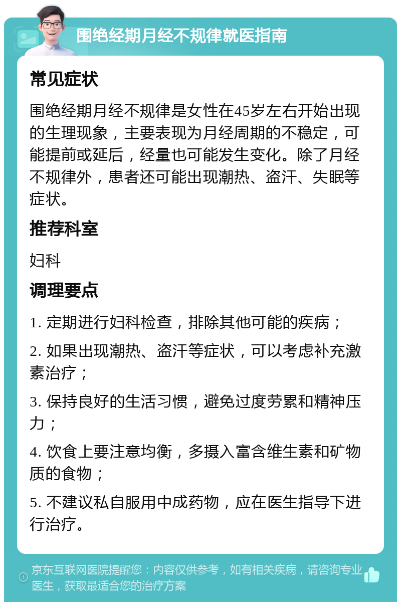 围绝经期月经不规律就医指南 常见症状 围绝经期月经不规律是女性在45岁左右开始出现的生理现象，主要表现为月经周期的不稳定，可能提前或延后，经量也可能发生变化。除了月经不规律外，患者还可能出现潮热、盗汗、失眠等症状。 推荐科室 妇科 调理要点 1. 定期进行妇科检查，排除其他可能的疾病； 2. 如果出现潮热、盗汗等症状，可以考虑补充激素治疗； 3. 保持良好的生活习惯，避免过度劳累和精神压力； 4. 饮食上要注意均衡，多摄入富含维生素和矿物质的食物； 5. 不建议私自服用中成药物，应在医生指导下进行治疗。