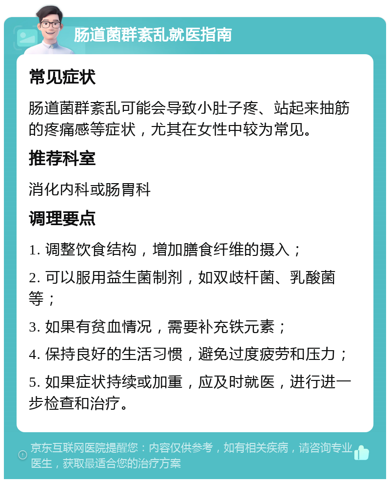 肠道菌群紊乱就医指南 常见症状 肠道菌群紊乱可能会导致小肚子疼、站起来抽筋的疼痛感等症状，尤其在女性中较为常见。 推荐科室 消化内科或肠胃科 调理要点 1. 调整饮食结构，增加膳食纤维的摄入； 2. 可以服用益生菌制剂，如双歧杆菌、乳酸菌等； 3. 如果有贫血情况，需要补充铁元素； 4. 保持良好的生活习惯，避免过度疲劳和压力； 5. 如果症状持续或加重，应及时就医，进行进一步检查和治疗。