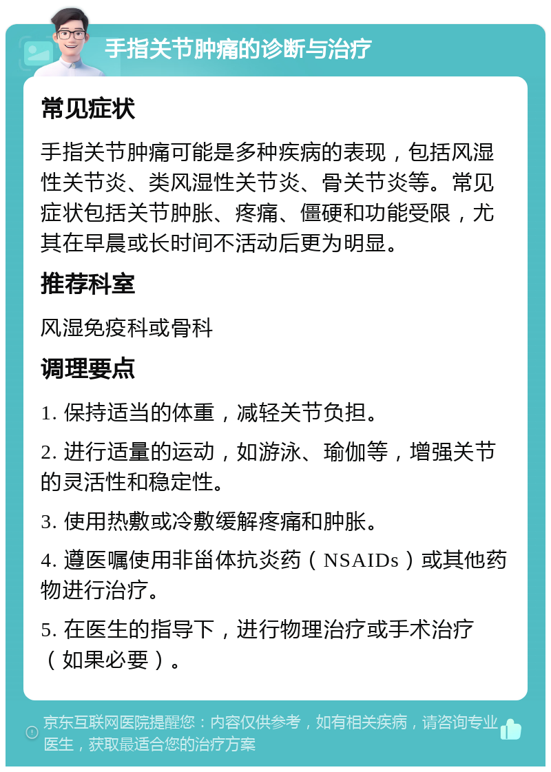 手指关节肿痛的诊断与治疗 常见症状 手指关节肿痛可能是多种疾病的表现，包括风湿性关节炎、类风湿性关节炎、骨关节炎等。常见症状包括关节肿胀、疼痛、僵硬和功能受限，尤其在早晨或长时间不活动后更为明显。 推荐科室 风湿免疫科或骨科 调理要点 1. 保持适当的体重，减轻关节负担。 2. 进行适量的运动，如游泳、瑜伽等，增强关节的灵活性和稳定性。 3. 使用热敷或冷敷缓解疼痛和肿胀。 4. 遵医嘱使用非甾体抗炎药（NSAIDs）或其他药物进行治疗。 5. 在医生的指导下，进行物理治疗或手术治疗（如果必要）。