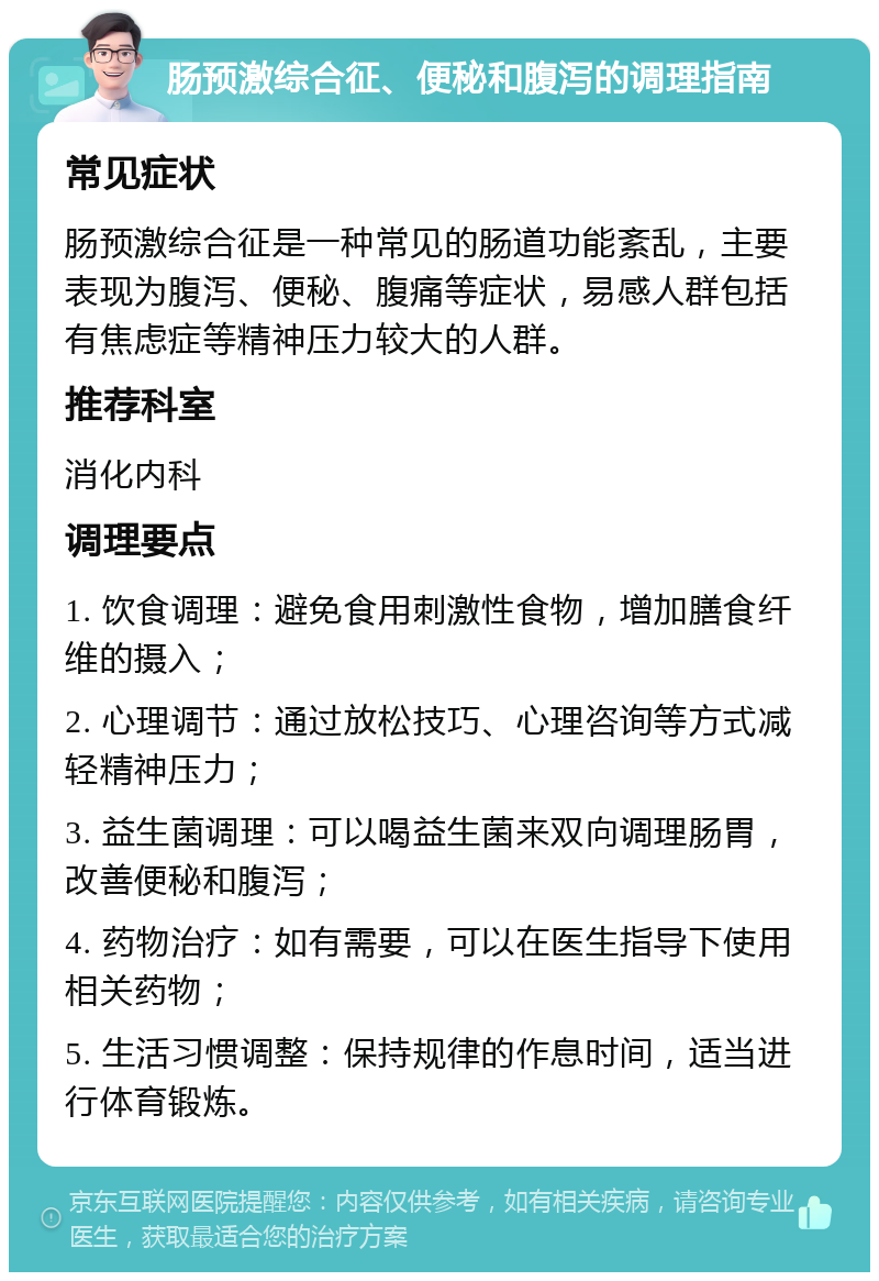 肠预激综合征、便秘和腹泻的调理指南 常见症状 肠预激综合征是一种常见的肠道功能紊乱，主要表现为腹泻、便秘、腹痛等症状，易感人群包括有焦虑症等精神压力较大的人群。 推荐科室 消化内科 调理要点 1. 饮食调理：避免食用刺激性食物，增加膳食纤维的摄入； 2. 心理调节：通过放松技巧、心理咨询等方式减轻精神压力； 3. 益生菌调理：可以喝益生菌来双向调理肠胃，改善便秘和腹泻； 4. 药物治疗：如有需要，可以在医生指导下使用相关药物； 5. 生活习惯调整：保持规律的作息时间，适当进行体育锻炼。