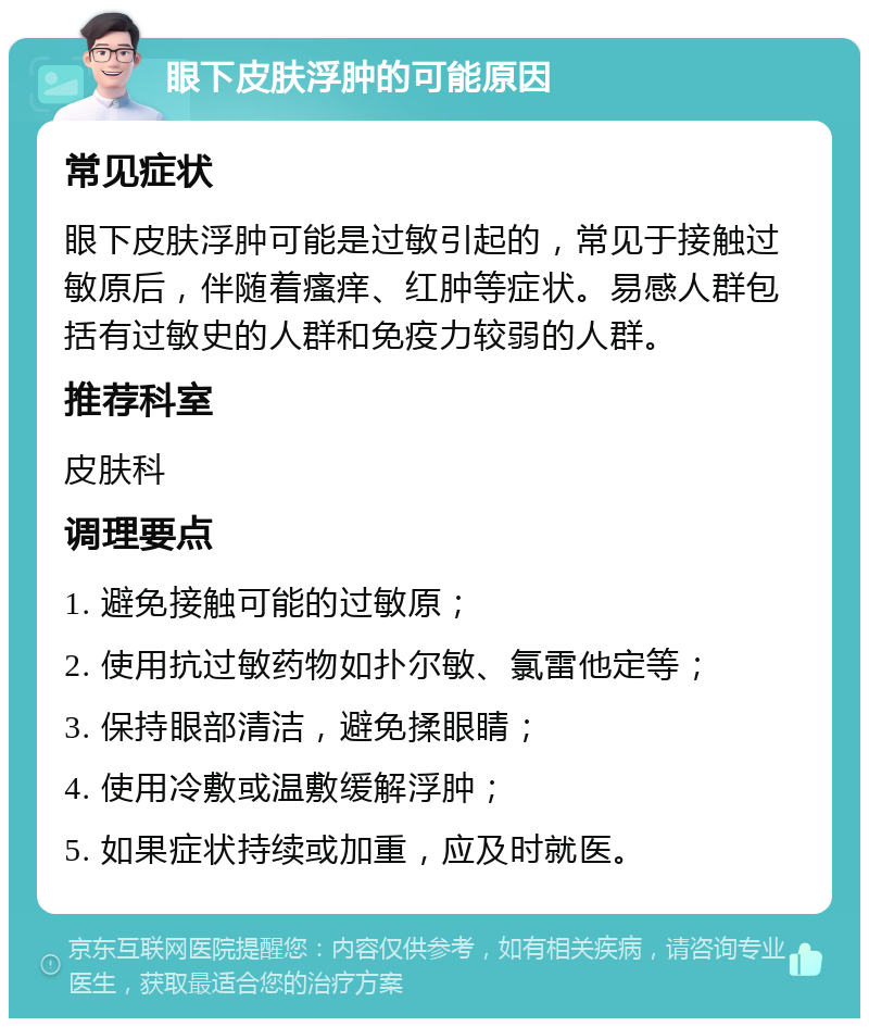 眼下皮肤浮肿的可能原因 常见症状 眼下皮肤浮肿可能是过敏引起的，常见于接触过敏原后，伴随着瘙痒、红肿等症状。易感人群包括有过敏史的人群和免疫力较弱的人群。 推荐科室 皮肤科 调理要点 1. 避免接触可能的过敏原； 2. 使用抗过敏药物如扑尔敏、氯雷他定等； 3. 保持眼部清洁，避免揉眼睛； 4. 使用冷敷或温敷缓解浮肿； 5. 如果症状持续或加重，应及时就医。