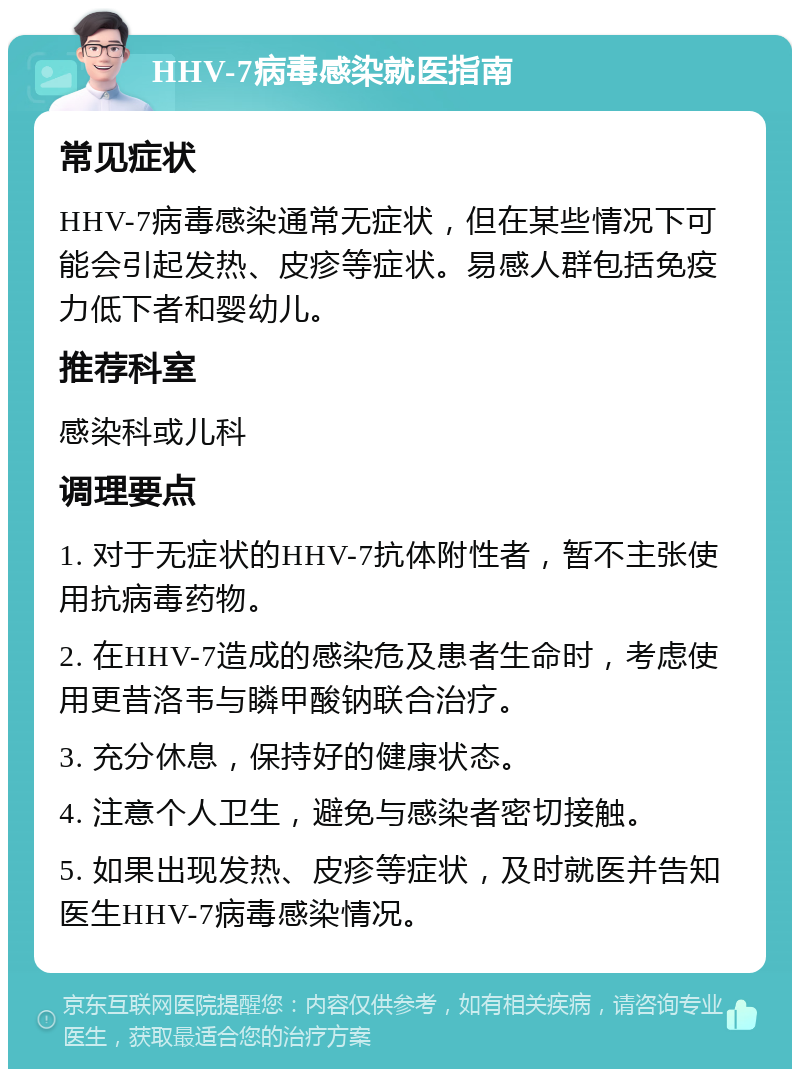 HHV-7病毒感染就医指南 常见症状 HHV-7病毒感染通常无症状，但在某些情况下可能会引起发热、皮疹等症状。易感人群包括免疫力低下者和婴幼儿。 推荐科室 感染科或儿科 调理要点 1. 对于无症状的HHV-7抗体附性者，暂不主张使用抗病毒药物。 2. 在HHV-7造成的感染危及患者生命时，考虑使用更昔洛韦与瞵甲酸钠联合治疗。 3. 充分休息，保持好的健康状态。 4. 注意个人卫生，避免与感染者密切接触。 5. 如果出现发热、皮疹等症状，及时就医并告知医生HHV-7病毒感染情况。