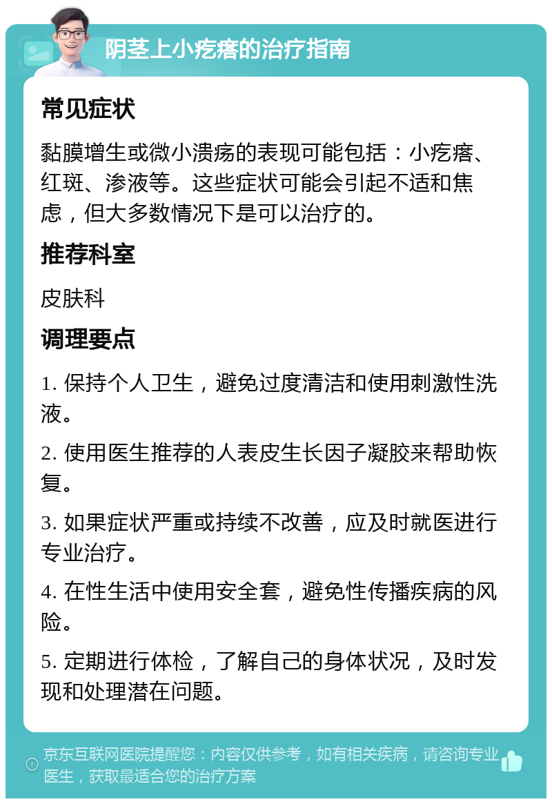 阴茎上小疙瘩的治疗指南 常见症状 黏膜增生或微小溃疡的表现可能包括：小疙瘩、红斑、渗液等。这些症状可能会引起不适和焦虑，但大多数情况下是可以治疗的。 推荐科室 皮肤科 调理要点 1. 保持个人卫生，避免过度清洁和使用刺激性洗液。 2. 使用医生推荐的人表皮生长因子凝胶来帮助恢复。 3. 如果症状严重或持续不改善，应及时就医进行专业治疗。 4. 在性生活中使用安全套，避免性传播疾病的风险。 5. 定期进行体检，了解自己的身体状况，及时发现和处理潜在问题。