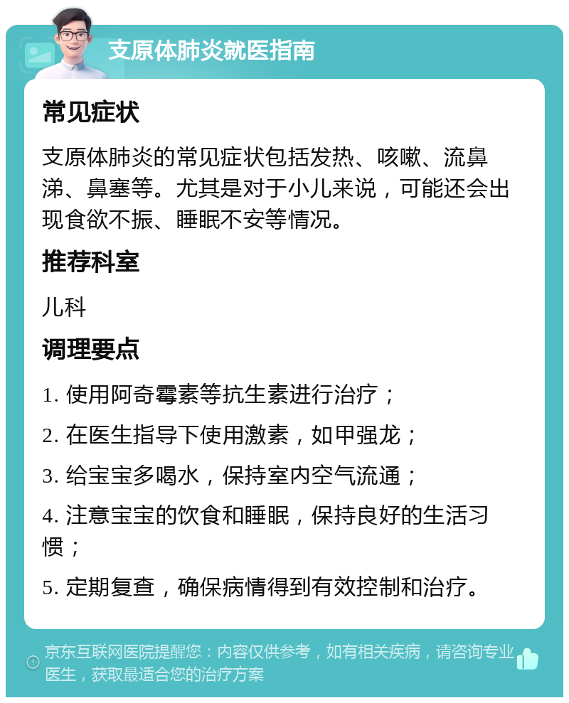 支原体肺炎就医指南 常见症状 支原体肺炎的常见症状包括发热、咳嗽、流鼻涕、鼻塞等。尤其是对于小儿来说，可能还会出现食欲不振、睡眠不安等情况。 推荐科室 儿科 调理要点 1. 使用阿奇霉素等抗生素进行治疗； 2. 在医生指导下使用激素，如甲强龙； 3. 给宝宝多喝水，保持室内空气流通； 4. 注意宝宝的饮食和睡眠，保持良好的生活习惯； 5. 定期复查，确保病情得到有效控制和治疗。