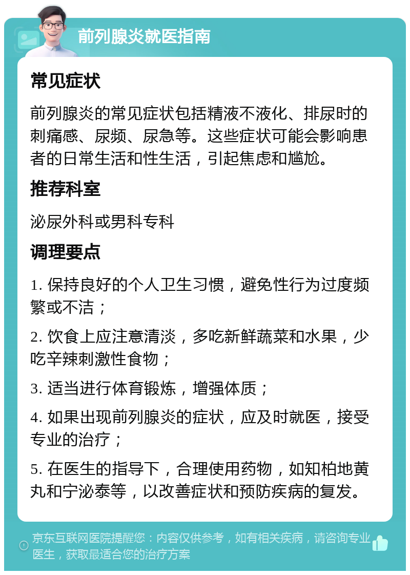 前列腺炎就医指南 常见症状 前列腺炎的常见症状包括精液不液化、排尿时的刺痛感、尿频、尿急等。这些症状可能会影响患者的日常生活和性生活，引起焦虑和尴尬。 推荐科室 泌尿外科或男科专科 调理要点 1. 保持良好的个人卫生习惯，避免性行为过度频繁或不洁； 2. 饮食上应注意清淡，多吃新鲜蔬菜和水果，少吃辛辣刺激性食物； 3. 适当进行体育锻炼，增强体质； 4. 如果出现前列腺炎的症状，应及时就医，接受专业的治疗； 5. 在医生的指导下，合理使用药物，如知柏地黄丸和宁泌泰等，以改善症状和预防疾病的复发。