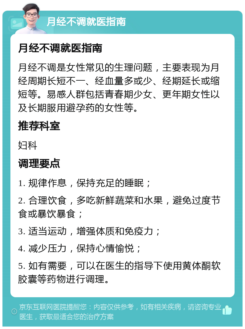 月经不调就医指南 月经不调就医指南 月经不调是女性常见的生理问题，主要表现为月经周期长短不一、经血量多或少、经期延长或缩短等。易感人群包括青春期少女、更年期女性以及长期服用避孕药的女性等。 推荐科室 妇科 调理要点 1. 规律作息，保持充足的睡眠； 2. 合理饮食，多吃新鲜蔬菜和水果，避免过度节食或暴饮暴食； 3. 适当运动，增强体质和免疫力； 4. 减少压力，保持心情愉悦； 5. 如有需要，可以在医生的指导下使用黄体酮软胶囊等药物进行调理。