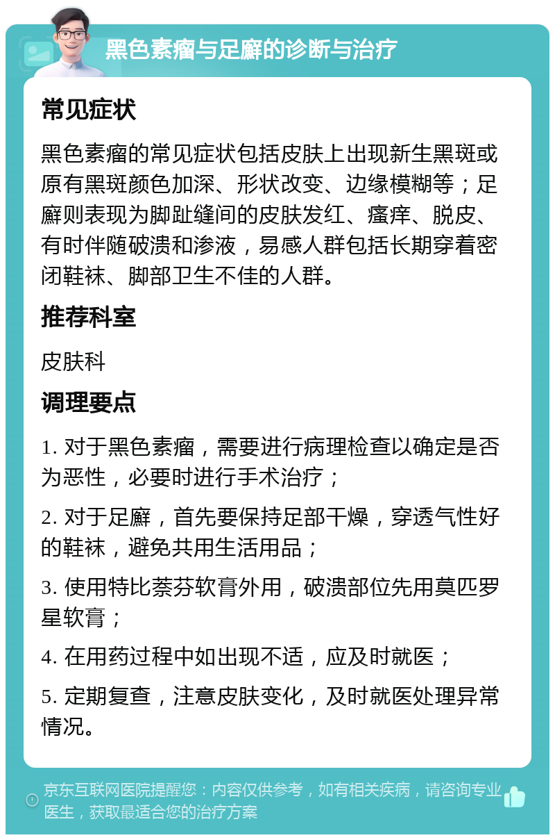 黑色素瘤与足廯的诊断与治疗 常见症状 黑色素瘤的常见症状包括皮肤上出现新生黑斑或原有黑斑颜色加深、形状改变、边缘模糊等；足廯则表现为脚趾缝间的皮肤发红、瘙痒、脱皮、有时伴随破溃和渗液，易感人群包括长期穿着密闭鞋袜、脚部卫生不佳的人群。 推荐科室 皮肤科 调理要点 1. 对于黑色素瘤，需要进行病理检查以确定是否为恶性，必要时进行手术治疗； 2. 对于足廯，首先要保持足部干燥，穿透气性好的鞋袜，避免共用生活用品； 3. 使用特比萘芬软膏外用，破溃部位先用莫匹罗星软膏； 4. 在用药过程中如出现不适，应及时就医； 5. 定期复查，注意皮肤变化，及时就医处理异常情况。