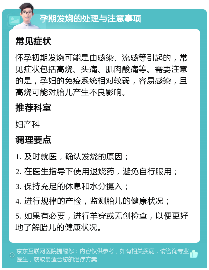 孕期发烧的处理与注意事项 常见症状 怀孕初期发烧可能是由感染、流感等引起的，常见症状包括高烧、头痛、肌肉酸痛等。需要注意的是，孕妇的免疫系统相对较弱，容易感染，且高烧可能对胎儿产生不良影响。 推荐科室 妇产科 调理要点 1. 及时就医，确认发烧的原因； 2. 在医生指导下使用退烧药，避免自行服用； 3. 保持充足的休息和水分摄入； 4. 进行规律的产检，监测胎儿的健康状况； 5. 如果有必要，进行羊穿或无创检查，以便更好地了解胎儿的健康状况。